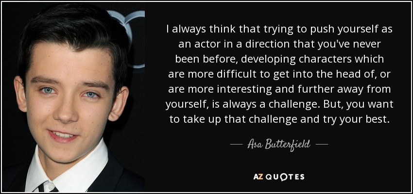 I always think that trying to push yourself as an actor in a direction that you've never been before, developing characters which are more difficult to get into the head of, or are more interesting and further away from yourself, is always a challenge. But, you want to take up that challenge and try your best. - Asa Butterfield