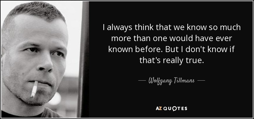 I always think that we know so much more than one would have ever known before. But I don't know if that's really true. - Wolfgang Tillmans