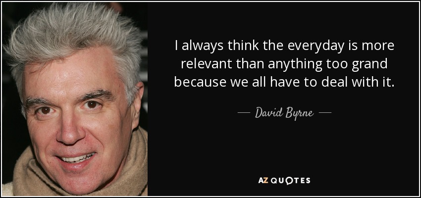 I always think the everyday is more relevant than anything too grand because we all have to deal with it. - David Byrne