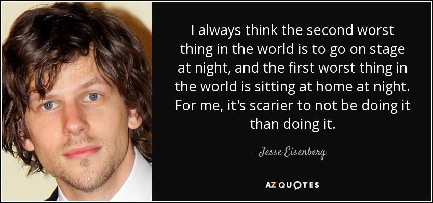 I always think the second worst thing in the world is to go on stage at night, and the first worst thing in the world is sitting at home at night. For me, it's scarier to not be doing it than doing it. - Jesse Eisenberg