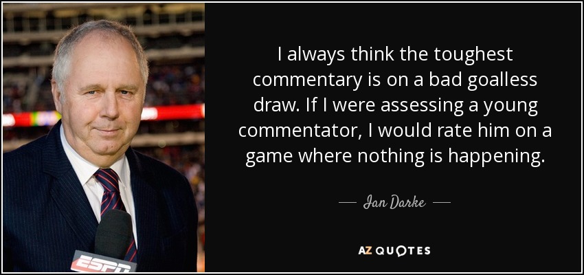 I always think the toughest commentary is on a bad goalless draw. If I were assessing a young commentator, I would rate him on a game where nothing is happening. - Ian Darke