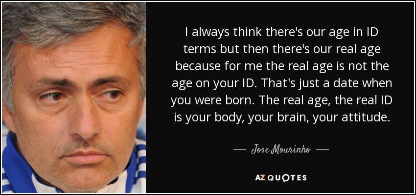 I always think there's our age in ID terms but then there's our real age because for me the real age is not the age on your ID. That's just a date when you were born. The real age, the real ID is your body, your brain, your attitude. - Jose Mourinho