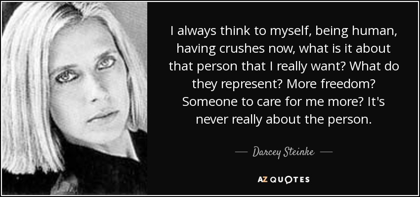 I always think to myself, being human, having crushes now, what is it about that person that I really want? What do they represent? More freedom? Someone to care for me more? It's never really about the person. - Darcey Steinke