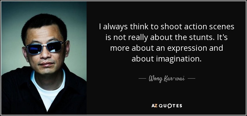 I always think to shoot action scenes is not really about the stunts. It's more about an expression and about imagination. - Wong Kar-wai