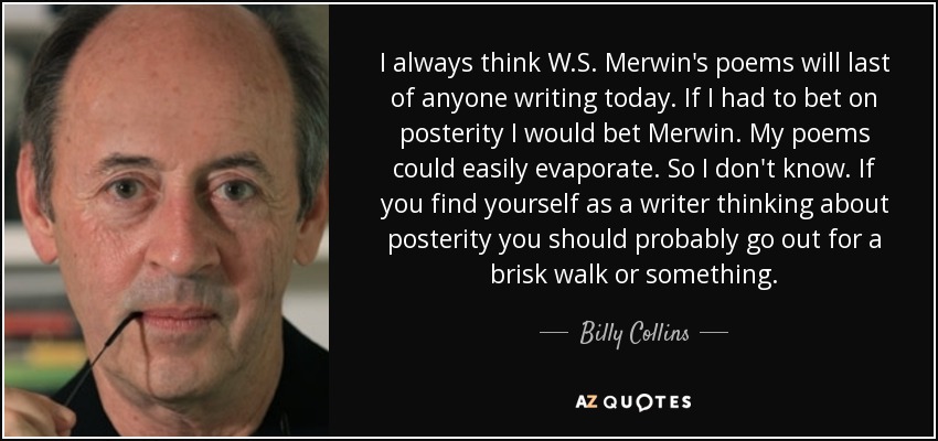 I always think W.S. Merwin's poems will last of anyone writing today. If I had to bet on posterity I would bet Merwin. My poems could easily evaporate. So I don't know. If you find yourself as a writer thinking about posterity you should probably go out for a brisk walk or something. - Billy Collins