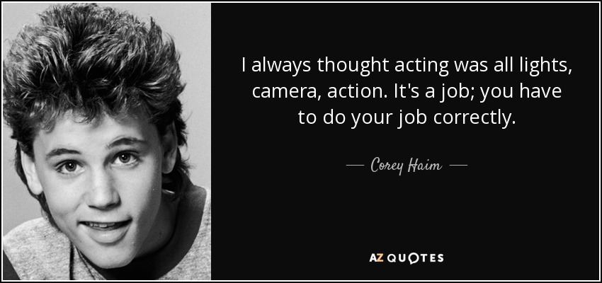 I always thought acting was all lights, camera, action. It's a job; you have to do your job correctly. - Corey Haim