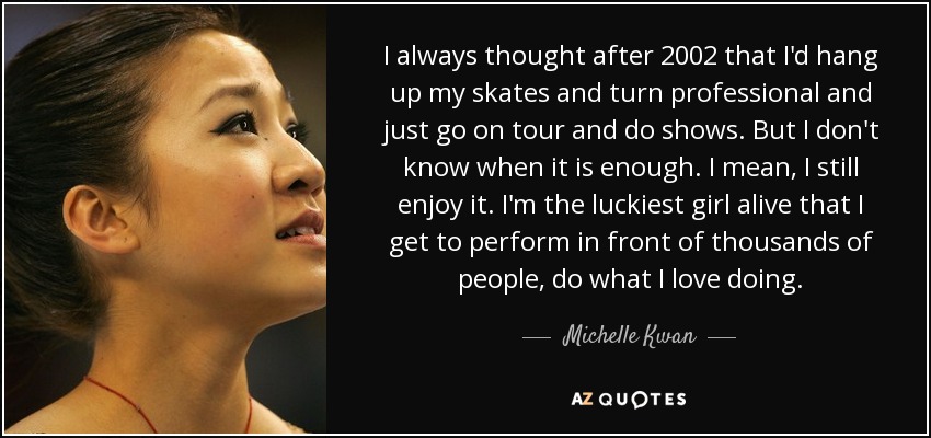 I always thought after 2002 that I'd hang up my skates and turn professional and just go on tour and do shows. But I don't know when it is enough. I mean, I still enjoy it. I'm the luckiest girl alive that I get to perform in front of thousands of people, do what I love doing. - Michelle Kwan