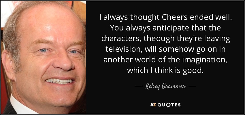 I always thought Cheers ended well. You always anticipate that the characters, theough they're leaving television, will somehow go on in another world of the imagination, which I think is good. - Kelsey Grammer