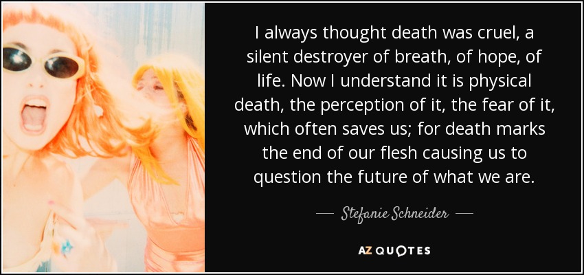 I always thought death was cruel, a silent destroyer of breath, of hope, of life. Now I understand it is physical death, the perception of it, the fear of it, which often saves us; for death marks the end of our flesh causing us to question the future of what we are. - Stefanie Schneider
