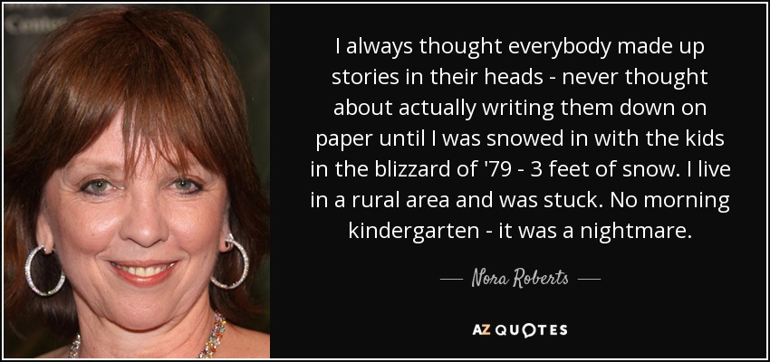 I always thought everybody made up stories in their heads - never thought about actually writing them down on paper until I was snowed in with the kids in the blizzard of '79 - 3 feet of snow. I live in a rural area and was stuck. No morning kindergarten - it was a nightmare. - Nora Roberts