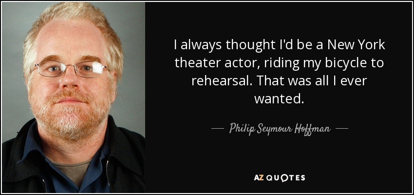 I always thought I'd be a New York theater actor, riding my bicycle to rehearsal. That was all I ever wanted. - Philip Seymour Hoffman
