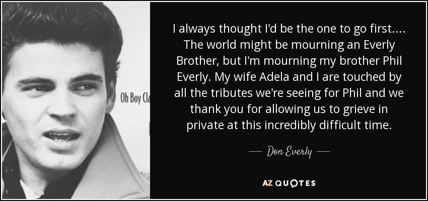 I always thought I'd be the one to go first. ... The world might be mourning an Everly Brother, but I'm mourning my brother Phil Everly. My wife Adela and I are touched by all the tributes we're seeing for Phil and we thank you for allowing us to grieve in private at this incredibly difficult time. - Don Everly