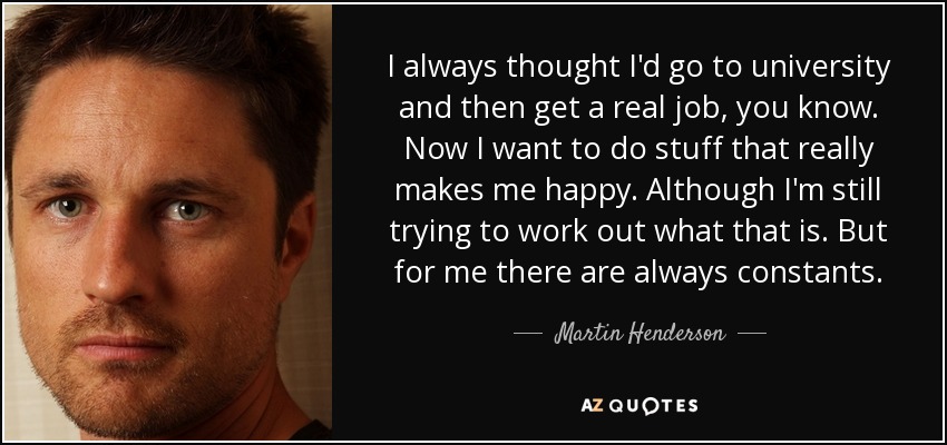 I always thought I'd go to university and then get a real job, you know. Now I want to do stuff that really makes me happy. Although I'm still trying to work out what that is. But for me there are always constants. - Martin Henderson