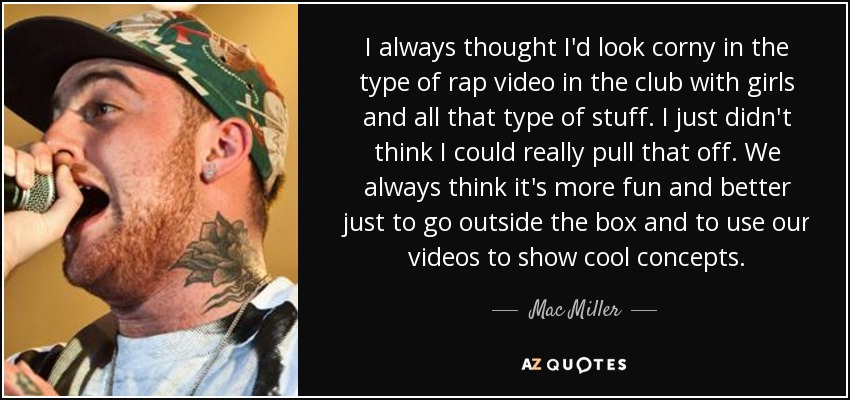 I always thought I'd look corny in the type of rap video in the club with girls and all that type of stuff. I just didn't think I could really pull that off. We always think it's more fun and better just to go outside the box and to use our videos to show cool concepts. - Mac Miller