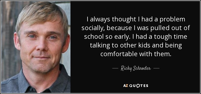 I always thought I had a problem socially, because I was pulled out of school so early. I had a tough time talking to other kids and being comfortable with them. - Ricky Schroder