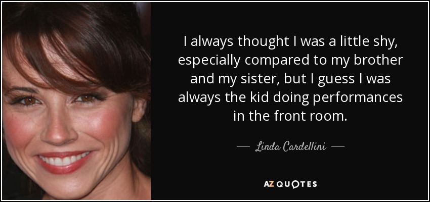 I always thought I was a little shy, especially compared to my brother and my sister, but I guess I was always the kid doing performances in the front room. - Linda Cardellini
