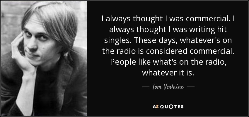 I always thought I was commercial. I always thought I was writing hit singles. These days, whatever's on the radio is considered commercial. People like what's on the radio, whatever it is. - Tom Verlaine