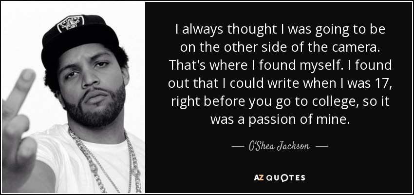 I always thought I was going to be on the other side of the camera. That's where I found myself. I found out that I could write when I was 17, right before you go to college, so it was a passion of mine. - O'Shea Jackson, Jr.