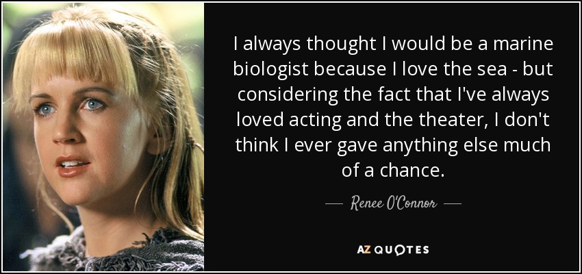 I always thought I would be a marine biologist because I love the sea - but considering the fact that I've always loved acting and the theater, I don't think I ever gave anything else much of a chance. - Renee O'Connor