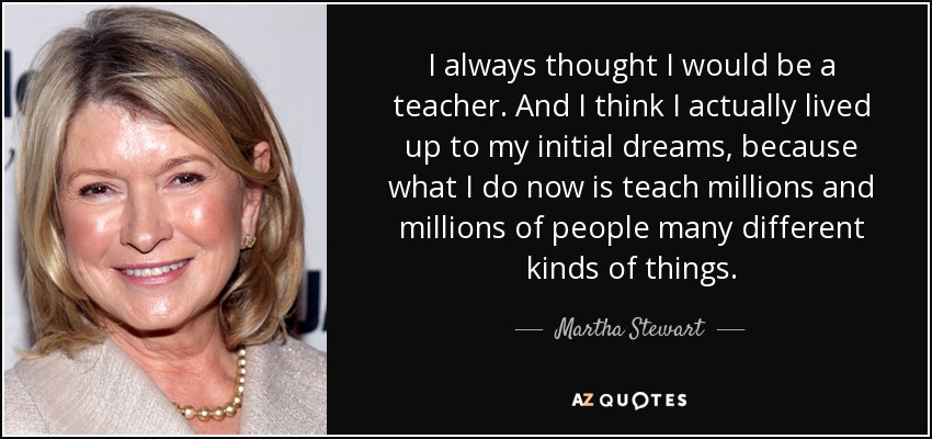 I always thought I would be a teacher. And I think I actually lived up to my initial dreams, because what I do now is teach millions and millions of people many different kinds of things. - Martha Stewart