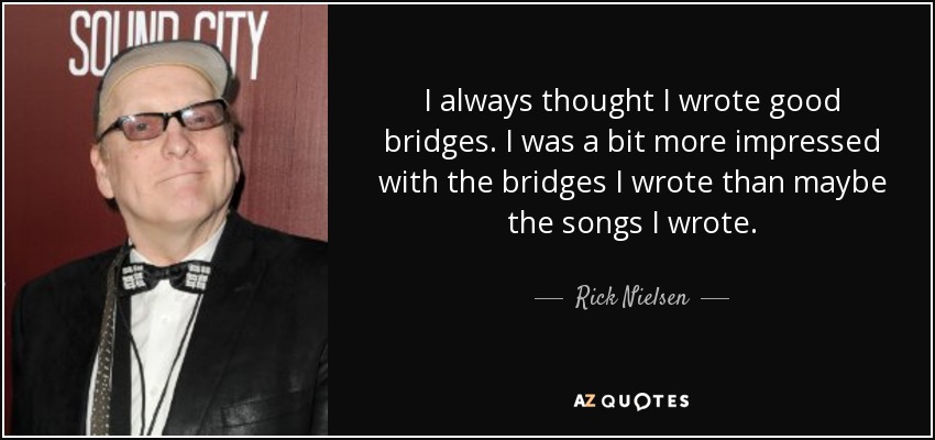 I always thought I wrote good bridges. I was a bit more impressed with the bridges I wrote than maybe the songs I wrote. - Rick Nielsen