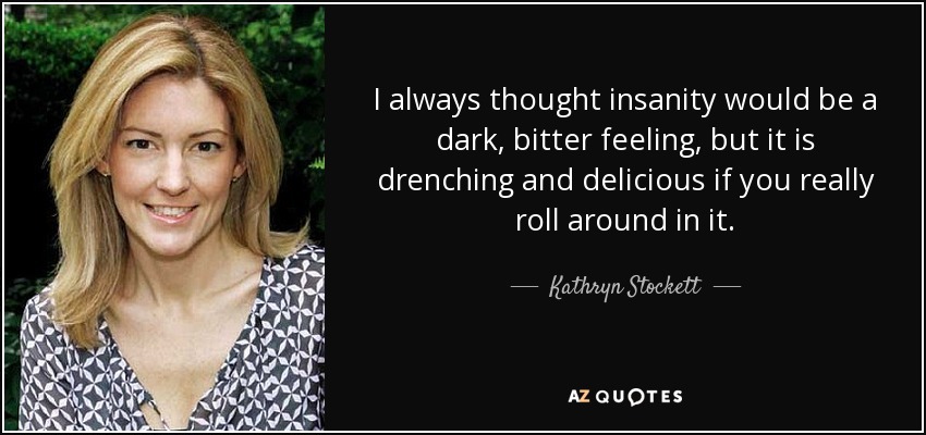 I always thought insanity would be a dark, bitter feeling, but it is drenching and delicious if you really roll around in it. - Kathryn Stockett