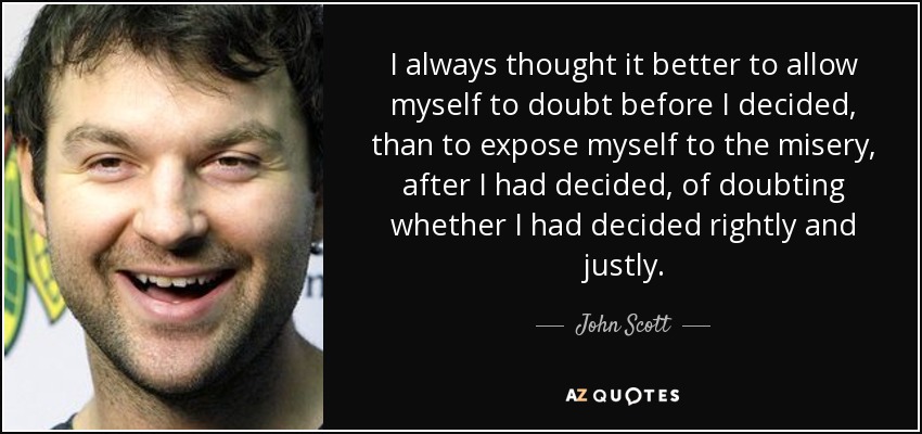 I always thought it better to allow myself to doubt before I decided, than to expose myself to the misery, after I had decided, of doubting whether I had decided rightly and justly. - John Scott