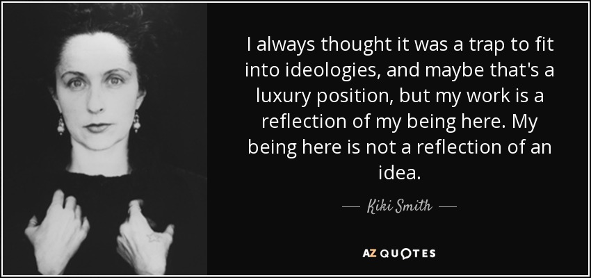 I always thought it was a trap to fit into ideologies, and maybe that's a luxury position, but my work is a reflection of my being here. My being here is not a reflection of an idea. - Kiki Smith