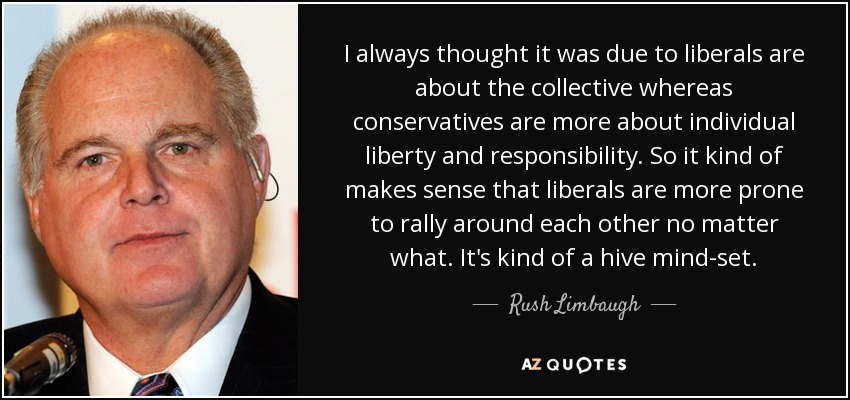 I always thought it was due to liberals are about the collective whereas conservatives are more about individual liberty and responsibility. So it kind of makes sense that liberals are more prone to rally around each other no matter what. It's kind of a hive mind-set. - Rush Limbaugh