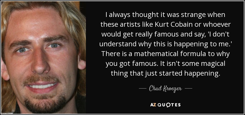 I always thought it was strange when these artists like Kurt Cobain or whoever would get really famous and say, 'I don't understand why this is happening to me.' There is a mathematical formula to why you got famous. It isn't some magical thing that just started happening. - Chad Kroeger