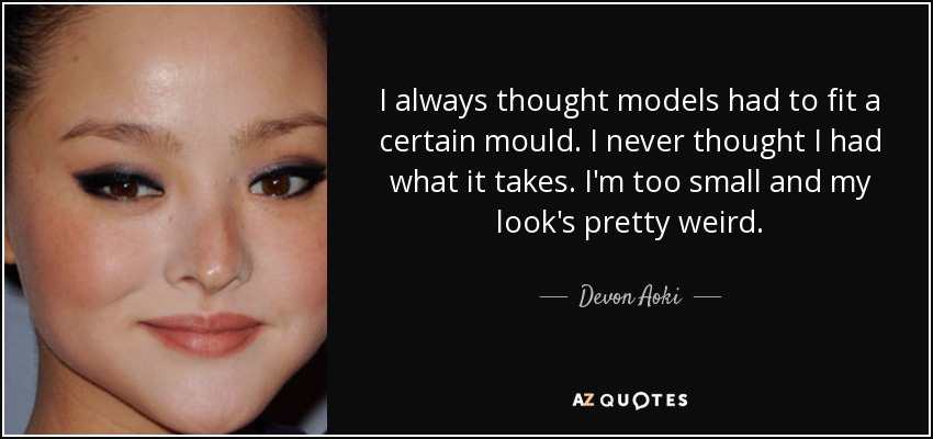 I always thought models had to fit a certain mould. I never thought I had what it takes. I'm too small and my look's pretty weird. - Devon Aoki
