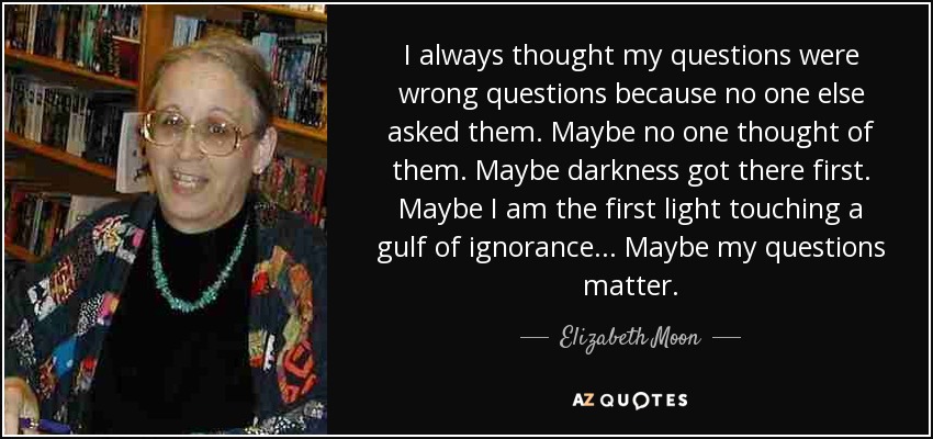 I always thought my questions were wrong questions because no one else asked them. Maybe no one thought of them. Maybe darkness got there first. Maybe I am the first light touching a gulf of ignorance... Maybe my questions matter. - Elizabeth Moon