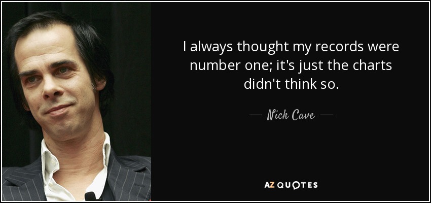 I always thought my records were number one; it's just the charts didn't think so. - Nick Cave