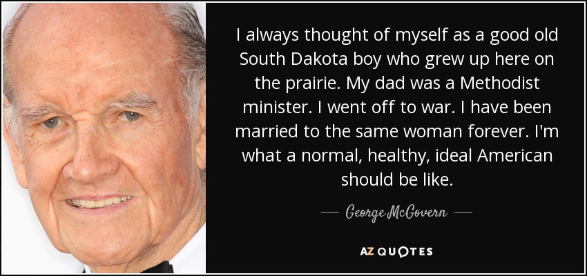 I always thought of myself as a good old South Dakota boy who grew up here on the prairie. My dad was a Methodist minister. I went off to war. I have been married to the same woman forever. I'm what a normal, healthy, ideal American should be like. - George McGovern
