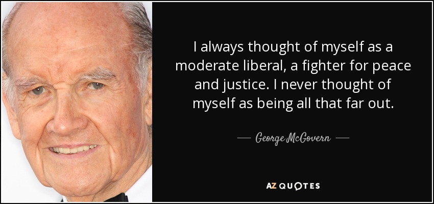 I always thought of myself as a moderate liberal, a fighter for peace and justice. I never thought of myself as being all that far out. - George McGovern