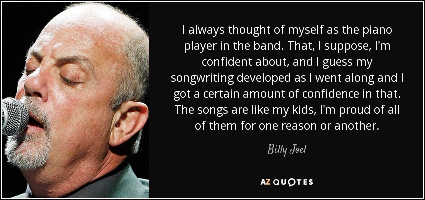 I always thought of myself as the piano player in the band. That, I suppose, I'm confident about, and I guess my songwriting developed as I went along and I got a certain amount of confidence in that. The songs are like my kids, I'm proud of all of them for one reason or another. - Billy Joel