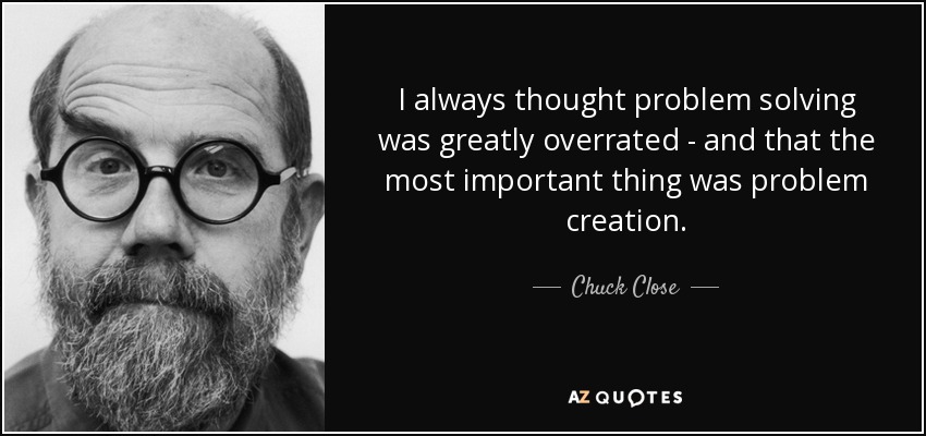 I always thought problem solving was greatly overrated - and that the most important thing was problem creation. - Chuck Close