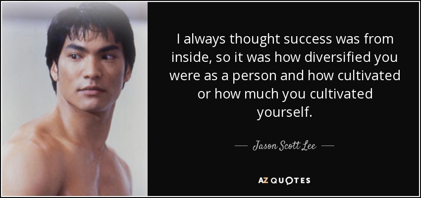 I always thought success was from inside, so it was how diversified you were as a person and how cultivated or how much you cultivated yourself. - Jason Scott Lee