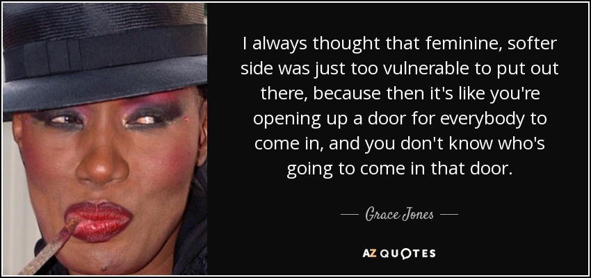 I always thought that feminine, softer side was just too vulnerable to put out there, because then it's like you're opening up a door for everybody to come in, and you don't know who's going to come in that door. - Grace Jones