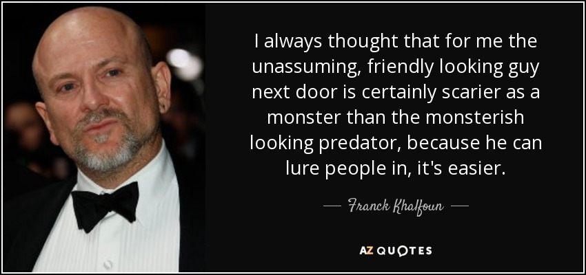 I always thought that for me the unassuming, friendly looking guy next door is certainly scarier as a monster than the monsterish looking predator, because he can lure people in, it's easier. - Franck Khalfoun