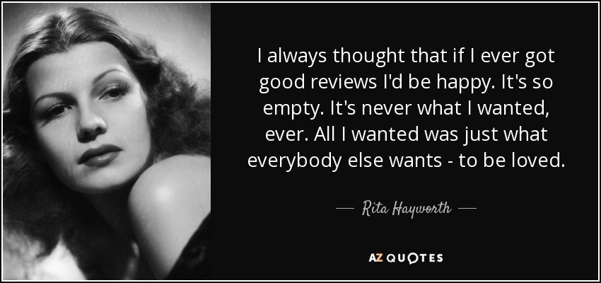 I always thought that if I ever got good reviews I'd be happy. It's so empty. It's never what I wanted, ever. All I wanted was just what everybody else wants - to be loved. - Rita Hayworth