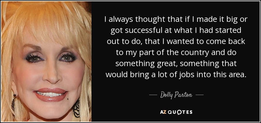 I always thought that if I made it big or got successful at what I had started out to do, that I wanted to come back to my part of the country and do something great, something that would bring a lot of jobs into this area. - Dolly Parton