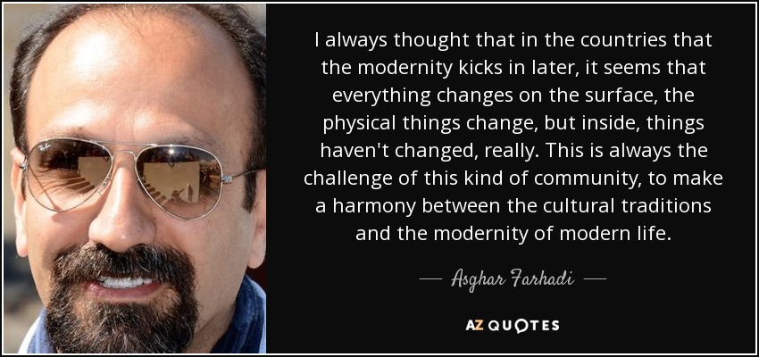 I always thought that in the countries that the modernity kicks in later, it seems that everything changes on the surface, the physical things change, but inside, things haven't changed, really. This is always the challenge of this kind of community, to make a harmony between the cultural traditions and the modernity of modern life. - Asghar Farhadi