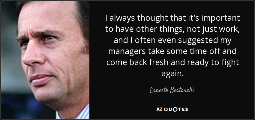 I always thought that it's important to have other things, not just work, and I often even suggested my managers take some time off and come back fresh and ready to fight again. - Ernesto Bertarelli