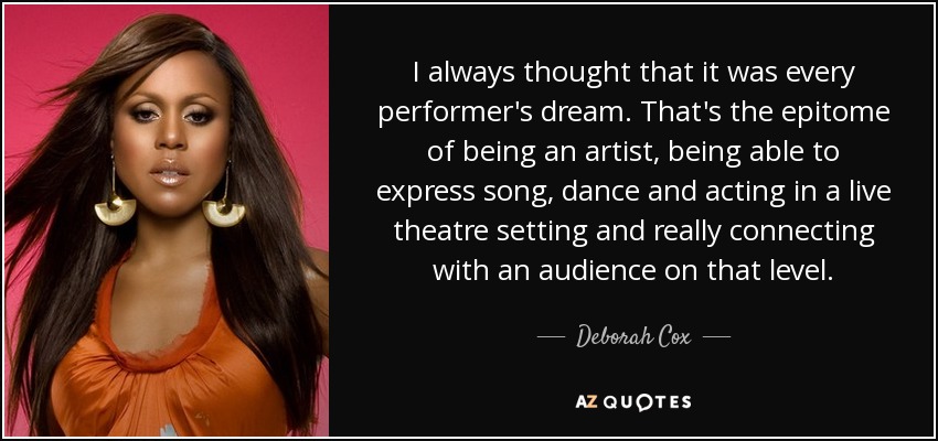 I always thought that it was every performer's dream. That's the epitome of being an artist, being able to express song, dance and acting in a live theatre setting and really connecting with an audience on that level. - Deborah Cox