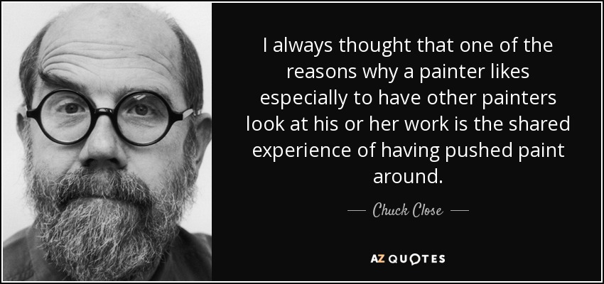 I always thought that one of the reasons why a painter likes especially to have other painters look at his or her work is the shared experience of having pushed paint around. - Chuck Close