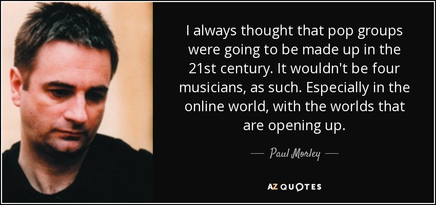 I always thought that pop groups were going to be made up in the 21st century. It wouldn't be four musicians, as such. Especially in the online world, with the worlds that are opening up. - Paul Morley