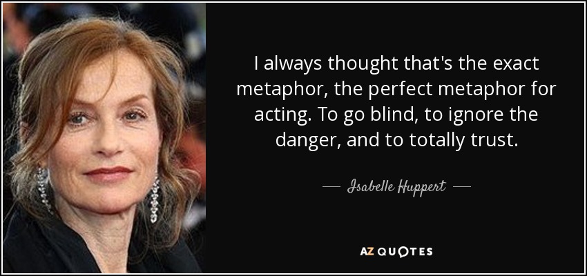 I always thought that's the exact metaphor, the perfect metaphor for acting. To go blind, to ignore the danger, and to totally trust. - Isabelle Huppert