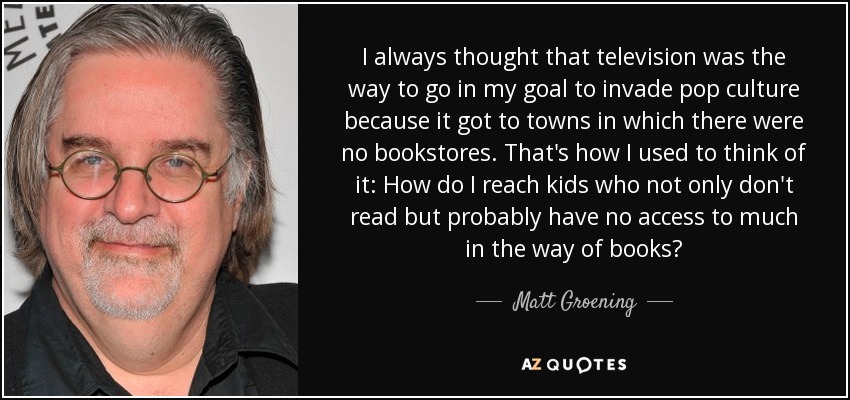 I always thought that television was the way to go in my goal to invade pop culture because it got to towns in which there were no bookstores. That's how I used to think of it: How do I reach kids who not only don't read but probably have no access to much in the way of books? - Matt Groening
