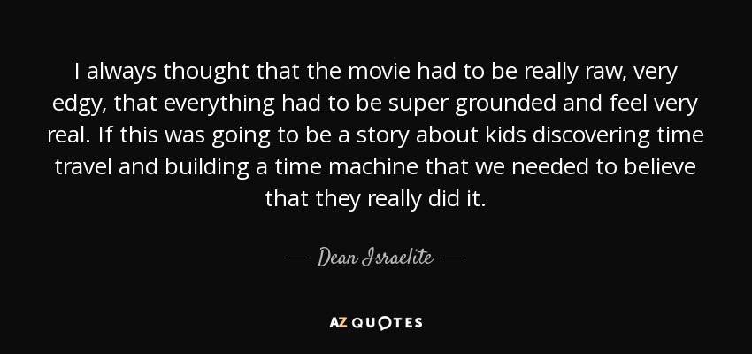 I always thought that the movie had to be really raw, very edgy, that everything had to be super grounded and feel very real. If this was going to be a story about kids discovering time travel and building a time machine that we needed to believe that they really did it . - Dean Israelite